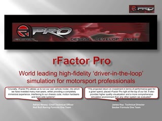 rFactor Pro World leading high-fidelity ‘driver-in-the-loop’ simulation for motorsportprofessionals  “Crucially, rFactor Pro allows us to run our own vehicle model, into which we have invested many man-years, whilst providing a completely immersive experience, interfacing to our chassis code, motion hardware and track-side systems”.  “The projected return on investment in terms of performance gain for a given spend, placed rFactor Pro right at the top of our list. It also provides higher quality visualization and a more comprehensive simulation environment than any other system we evaluated”.  Adrian Newey: Chief Technical Officer Red Bull Racing Formula One Team James Key: Technical Director SauberFormula One Team 