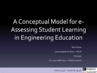 A Conceptual Model for e-
Assessing Student Learning
 in Engineering Education
                                        Rita Falcao

                    Universidade do Porto :: FEUP

                                           Portugal

             ICL 2012 / IGIP 2012 :: Villach, Austria



                   www.up.pt :: www.fe.up.pt
 