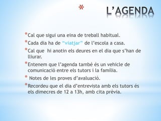 *
*Cal que sigui una eina de treball habitual.
*Cada dia ha de “viatjar” de l’escola a casa.
*Cal que hi anotin els deures en el dia que s’han de
lliurar.
*Entenem que l’agenda també és un vehicle de
comunicació entre els tutors i la família.
* Notes de les proves d’avaluació.
*Recordeu que el dia d’entrevista amb els tutors és
els dimecres de 12 a 13h, amb cita prèvia.
 