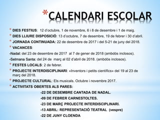 *CALENDARI ESCOLAR
* DIES FESTIUS: 12 d’octubre, 1 de novembre, 6 i 8 de desembre i 1 de maig.
* DIES LLIURE DISPOSICIÓ: 13 d’octubre, 7 de desembre, 19 de febrer i 30 d’abril.
* JORNADA CONTINUADA: 22 de desembre de 2017 i del 5-21 de juny del 2018.
* VACANCES:
-Nadal: del 23 de desembre de 2017 al 7 de gener de 2018 (ambdós inclosos).
-Setmana Santa: del 24 de març al 02 d’abril de 2018. (ambdós inclosos).
* FESTES LOCALS: 2 de febrer.
* PROJECTE INTERDISCIPLINARI: «Inventors i petits científics» del 19 al 23 de
març del 2018.
* PROJECTE CULTURAL: Els musicals. Octubre i novembre 2017.
* ACTIVITATS OBERTES ALS PARES:
-22 DE DESEMBRE CANTADA DE NADAL.
-09 DE FEBRER CARNESTOLTES.
-23 DE MARÇ PROJECTE INTERDISCIPLINARI.
-13 ABRIL: REPRESENTACIÓ TEATRAL (vespre)
-22 DE JUNY CLOENDA
 