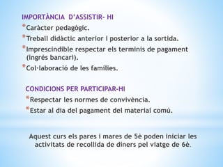 IMPORTÀNCIA D’ASSISTIR- HI
*Caràcter pedagògic.
*Treball didàctic anterior i posterior a la sortida.
*Imprescindible respectar els terminis de pagament
(ingrés bancari).
*Col·laboració de les famílies.
CONDICIONS PER PARTICIPAR-HI
*Respectar les normes de convivència.
*Estar al dia del pagament del material comú.
Aquest curs els pares i mares de 5è poden iniciar les
activitats de recollida de diners pel viatge de 6è.
 