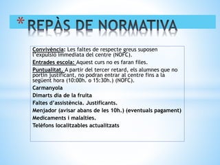 Convivència: Les faltes de respecte greus suposen
l’expulsió immediata del centre (NOFC).
Entrades escola: Aquest curs no es faran files.
Puntualitat. A partir del tercer retard, els alumnes que no
portin justificant, no podran entrar al centre fins a la
següent hora (10:00h. o 15:30h.) (NOFC).
Carmanyola
Dimarts dia de la fruita
Faltes d’assistència. Justificants.
Menjador (avisar abans de les 10h.) (eventuals pagament)
Medicaments i malalties.
Telèfons localitzables actualitzats
*
 