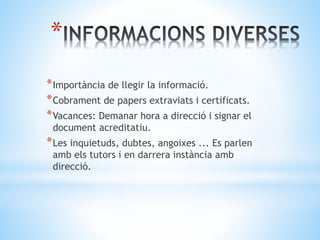 *
*Importància de llegir la informació.
*Cobrament de papers extraviats i certificats.
*Vacances: Demanar hora a direcció i signar el
document acreditatiu.
*Les inquietuds, dubtes, angoixes ... Es parlen
amb els tutors i en darrera instància amb
direcció.
 