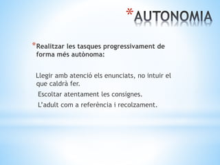 *
*Realitzar les tasques progressivament de
forma més autònoma:
Llegir amb atenció els enunciats, no intuir el
que caldrà fer.
Escoltar atentament les consignes.
L’adult com a referència i recolzament.
 