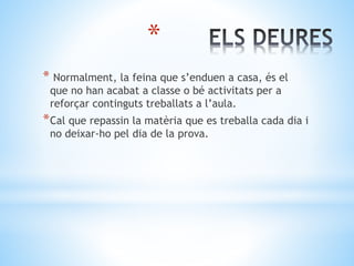 *
* Normalment, la feina que s’enduen a casa, és el
que no han acabat a classe o bé activitats per a
reforçar continguts treballats a l’aula.
*Cal que repassin la matèria que es treballa cada dia i
no deixar-ho pel dia de la prova.
 