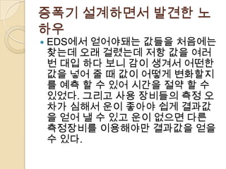 증폭기 설계하면서 발견한 노
하우
   EDS에서 얻어야돼는 값들을 처음에는
    찾는데 오래 걸렸는데 저항 값을 여러
    번 대입 하다 보니 감이 생겨서 어떤한
    값을 넣어 줄 때 값이 어떻게 변화할지
    를 예측 할 수 있어 시간을 절약 할 수
    있었다. 그리고 사용 장비들의 측정 오
    차가 심해서 운이 좋아야 쉽게 결과값
    을 얻어 낼 수 있고 운이 없으면 다른
    측정장비를 이용해야만 결과값을 얻을
    수 있다.
 