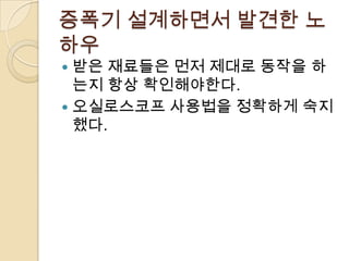 증폭기 설계하면서 발견한 노
하우
 받은 재료들은 먼저 제대로 동작을 하
  는지 항상 확인해야한다.
 오실로스코프 사용법을 정확하게 숙지
  했다.
 
