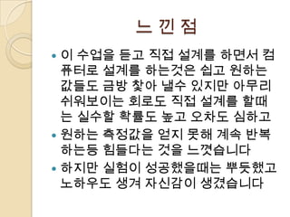 느낀점
 이 수업을 듣고 직접 설계를 하면서 컴
  퓨터로 설계를 하는것은 쉽고 원하는
  값들도 금방 찿아 낼수 있지만 아무리
  쉬워보이는 회로도 직접 설계를 할때
  는 실수할 확률도 높고 오차도 심하고
 원하는 측정값을 얻지 못해 계속 반복
  하는등 힘들다는 것을 느꼇습니다
 하지만 실험이 성공했을때는 뿌듯했고
  노하우도 생겨 자신감이 생겼습니다
 