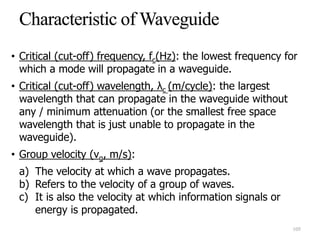 • Critical (cut-off) frequency, fc(Hz): the lowest frequency for
which a mode will propagate in a waveguide.
• Critical (cut-off) wavelength, λc (m/cycle): the largest
wavelength that can propagate in the waveguide without
any / minimum attenuation (or the smallest free space
wavelength that is just unable to propagate in the
waveguide).
• Group velocity (vg, m/s):
a) The velocity at which a wave propagates.
b) Refers to the velocity of a group of waves.
c) It is also the velocity at which information signals or
energy is propagated.
105
 