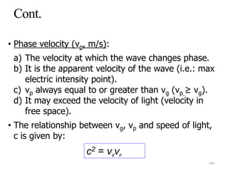 • Phase velocity (vp, m/s):
a) The velocity at which the wave changes phase.
b) It is the apparent velocity of the wave (i.e.: max
electric intensity point).
c) vp always equal to or greater than vg (vp ≥ vg).
d) It may exceed the velocity of light (velocity in
free space).
• The relationship between vg, vp and speed of light,
c is given by:
c2 = vgvp
106
 