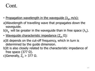 • Propagation wavelength in the waveguide (λg, m/s):
a)Wavelength of travelling wave that propagates down the
waveguide.
b)λg will be greater in the waveguide than in free space (λo).
• Waveguide characteristic impedance (Zo, Ω):
a)It depends on the cut-off frequency, which in turn is
determined by the guide dimension.
b)It is also closely related to the characteristic impedance of
free space (377 Ω).
c)Generally, Zo > 377 Ω.
107
 