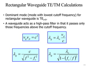 • Dominant mode (mode with lowest cutoff frequency) for
rectangular waveguide is TE1,0.
• A waveguide acts as a high-pass filter in that it passes only
those frequencies above the cutoff frequency.
2
cvv pg 
c
vp
og  
22
c
g
ff
c


 2
1 ffc
o
g




108
 