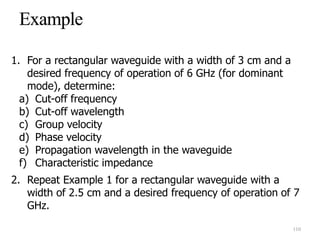 1. For a rectangular waveguide with a width of 3 cm and a
desired frequency of operation of 6 GHz (for dominant
mode), determine:
a) Cut-off frequency
b) Cut-off wavelength
c) Group velocity
d) Phase velocity
e) Propagation wavelength in the waveguide
f) Characteristic impedance
2. Repeat Example 1 for a rectangular waveguide with a
width of 2.5 cm and a desired frequency of operation of 7
GHz.
110
 