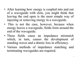 • After learning how energy is coupled into and out
of a waveguide with slots, you might think that
leaving the end open is the most simple way of
injecting or removing energy in a waveguide.
• This is not the case, however, because when
energy leaves a waveguide, fields form around the
end of the waveguide.
• These fields cause an impedance mismatch
which, in turn, causes the development of
standing waves and a drastic loss in efficiency.
• Various methods of impedance matching and
terminating waveguides are required.
12
 