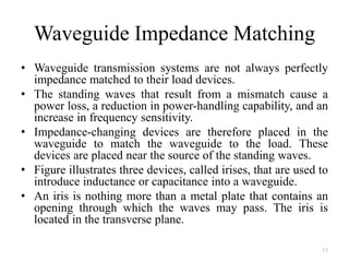 Waveguide Impedance Matching
• Waveguide transmission systems are not always perfectly
impedance matched to their load devices.
• The standing waves that result from a mismatch cause a
power loss, a reduction in power-handling capability, and an
increase in frequency sensitivity.
• Impedance-changing devices are therefore placed in the
waveguide to match the waveguide to the load. These
devices are placed near the source of the standing waves.
• Figure illustrates three devices, called irises, that are used to
introduce inductance or capacitance into a waveguide.
• An iris is nothing more than a metal plate that contains an
opening through which the waves may pass. The iris is
located in the transverse plane.
13
 