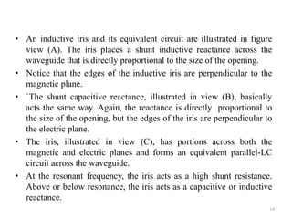 • An inductive iris and its equivalent circuit are illustrated in figure
view (A). The iris places a shunt inductive reactance across the
waveguide that is directly proportional to the size of the opening.
• Notice that the edges of the inductive iris are perpendicular to the
magnetic plane.
• `The shunt capacitive reactance, illustrated in view (B), basically
acts the same way. Again, the reactance is directly proportional to
the size of the opening, but the edges of the iris are perpendicular to
the electric plane.
• The iris, illustrated in view (C), has portions across both the
magnetic and electric planes and forms an equivalent parallel-LC
circuit across the waveguide.
• At the resonant frequency, the iris acts as a high shunt resistance.
Above or below resonance, the iris acts as a capacitive or inductive
reactance.
14
 