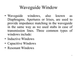 Waveguide Window
• Waveguide windows, also known as
Diaphragms, Apertures or Irises, are used to
provide impedance matching in the waveguide
in the same way as we used stubs in case of
transmission lines. Three common types of
windows include:
• Inductive Windows
• Capacitive Windows
• Resonant Windows
16
 