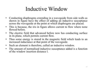 Inductive Window
• Conducting diaphragms extending in a waveguide from side walls as
shown in figure have the effect of adding an inductive susceptance
across the waveguide at the point at which diaphragms are placed.
• This is because, the iris in figure allows current to flow where none
flowed before.
• The electric field that advanced before now has conducting surface
in its plane, which permits current flow.
• Thus some energy is stored in the magnetic field which leads to an
increased inductance at that point of the waveguide.
• Such an element is therefore, called an inductive window.
• The amount of normalised inductive susceptance added is a function
of the window insertion distance l.
17
 