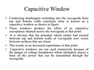 Capacitive Window
• Conducting diaphragms extending into the waveguide from
top and bottom walls constitute what is known as a
capacitive window as shown in figure.
• These windows produce the effect of ac capacitive
susceptance shunted across the waveguide at that point.
• It is obvious that the potential which earlier had existed
between top and bottom walls of waveguide now exists
between surfaces that are closer.
• This results in an increased capacitance at that point.
• Capacitive windows are not used extensively because of
the danger of voltage breakdown which ultimately places a
limit on the power that can be transmitted through the
waveguide.
18
 