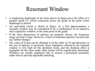 Resonant Window
• A conducting diaphragm of the form shown in figure gives the effect of a
parallel tuned LC circuit connected across the guide at the point where
diaphragm is placed.
• An equivalent circuit is shown in figure. As a first approximation, a
resonant window may be considered to be a combination of an inductive
and a capacitive window, at the same point in the guide.
• If the inner dimensions of aperture are properly chosen, the frequency
range covered is large. However, a limit of minimum aperture size prevents
any further changes.
• The value of Q that can be obtained is of the order of 10 and decreases as
the size of aperture is increased. Since impedance offered by the resonant
window is very high for the dominant mode, and the shunting effect is
negligible for the same mode, other modes will be significantly attenuated.
Windows are usually employed only to correct a permanent mismatch,
rather than to provide adjustable matching.
19
 