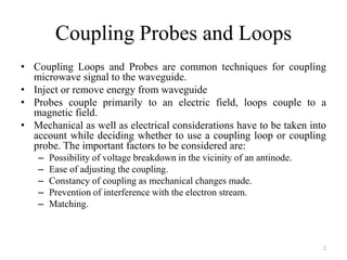 Coupling Probes and Loops
• Coupling Loops and Probes are common techniques for coupling
microwave signal to the waveguide.
• Inject or remove energy from waveguide
• Probes couple primarily to an electric field, loops couple to a
magnetic field.
• Mechanical as well as electrical considerations have to be taken into
account while deciding whether to use a coupling loop or coupling
probe. The important factors to be considered are:
– Possibility of voltage breakdown in the vicinity of an antinode.
– Ease of adjusting the coupling.
– Constancy of coupling as mechanical changes made.
– Prevention of interference with the electron stream.
– Matching.
2
 