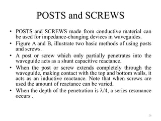 POSTS and SCREWS
• POSTS and SCREWS made from conductive material can
be used for impedance-changing devices in waveguides.
• Figure A and B, illustrate two basic methods of using posts
and screws.
• A post or screw which only partially penetrates into the
waveguide acts as a shunt capacitive reactance.
• When the post or screw extends completely through the
waveguide, making contact with the top and bottom walls, it
acts as an inductive reactance. Note that when screws are
used the amount of reactance can be varied.
• When the depth of the penetration is /4, a series resonance
occurs .
20
 