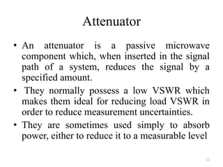 Attenuator
• An attenuator is a passive microwave
component which, when inserted in the signal
path of a system, reduces the signal by a
specified amount.
• They normally possess a low VSWR which
makes them ideal for reducing load VSWR in
order to reduce measurement uncertainties.
• They are sometimes used simply to absorb
power, either to reduce it to a measurable level
22
 