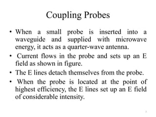 Coupling Probes
• When a small probe is inserted into a
waveguide and supplied with microwave
energy, it acts as a quarter-wave antenna.
• Current flows in the probe and sets up an E
field as shown in figure.
• The E lines detach themselves from the probe.
• When the probe is located at the point of
highest efficiency, the E lines set up an E field
of considerable intensity.
3
 