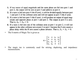 •
• The S matrix of Magic Tee is given as
• The magic tee is commonly used for mixing, duplexing, and impedance
measurements.
31
 