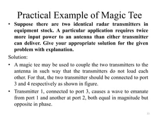 Practical Example of Magic Tee
• Suppose there are two identical radar transmitters in
equipment stock. A particular application requires twice
more input power to an antenna than either transmitter
can deliver. Give your appropriate solution for the given
problem with explanation.
Solution:
• A magic tee may be used to couple the two transmitters to the
antenna in such way that the transmitters do not load each
other. For that, the two transmitter should be connected to port
3 and 4 respectively as shown in figure.
• Transmitter 1, connected to port 3, causes a wave to emanate
from port 1 and another at port 2, both equal in magnitude but
opposite in phase.
33
 