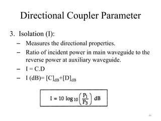 Directional Coupler Parameter
3. Isolation (I):
– Measures the directional properties.
– Ratio of incident power in main waveguide to the
reverse power at auxiliary waveguide.
– I = C.D
– I (dB)= [C]dB+[D]dB
44
 