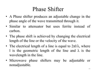 Phase Shifter
• A Phase shifter produces an adjustable change in the
phase angle of the wave transmitted through it.
• Similar to attenuator but uses ferrite instead of
carbon.
• The phase shift is achieved by changing the electrical
length of the line or the velocity of the wave.
• The electrical length of a line is equal to 2πl/λ, where
l is the geometric length of the line and λ is the
wavelength in the line.
• Microwave phase shifters may be adjustable or
nonadjustable.
49
 