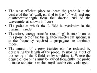 • The most efficient place to locate the probe is in the
centre of the "a" wall, parallel to the "b" wall and one
quarter-wavelength from the shorted end of the
waveguide, as shown in figure
• The point at which the E field is maximum in the
dominant mode.
• Therefore, energy transfer (coupling) is maximum at
this point. Note that the quarter-wavelength spacing is
at the frequency required to propagate the dominant
mode.
• The amount of energy transfer can be reduced by
decreasing the length of the probe, by moving it out of
the centre of the E field, or by shielding it. Where the
degree of coupling must be varied frequently, the probe
is made retractable so the length can be easily changed.
5
 