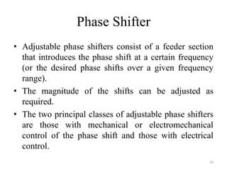 Phase Shifter
• Adjustable phase shifters consist of a feeder section
that introduces the phase shift at a certain frequency
(or the desired phase shifts over a given frequency
range).
• The magnitude of the shifts can be adjusted as
required.
• The two principal classes of adjustable phase shifters
are those with mechanical or electromechanical
control of the phase shift and those with electrical
control.
50
 