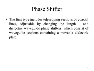 Phase Shifter
• The first type includes telescoping sections of coaxial
lines, adjustable by changing the length l, and
dielectric waveguide phase shifters, which consist of
waveguide sections containing a movable dielectric
plate.
51
 