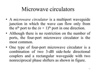 Microwave circulators
• A microwave circulator is a multiport waveguide
junction in which the wave can flow only from
the nth port to the (n + 1)th port in one direction.
• Although there is no restriction on the number of
ports, the four-port microwave circulator is the
most common.
• One type of four-port microwave circulator is a
combination of two 3-dB side-hole directional
couplers and a rectangular waveguide with two
nonreciprocal phase shifters as shown in figure.
53
 