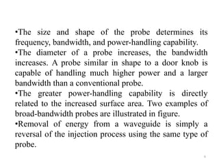 •The size and shape of the probe determines its
frequency, bandwidth, and power-handling capability.
•The diameter of a probe increases, the bandwidth
increases. A probe similar in shape to a door knob is
capable of handling much higher power and a larger
bandwidth than a conventional probe.
•The greater power-handling capability is directly
related to the increased surface area. Two examples of
broad-bandwidth probes are illustrated in figure.
•Removal of energy from a waveguide is simply a
reversal of the injection process using the same type of
probe.
6
 