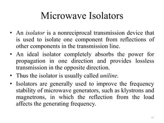 Microwave Isolators
• An isolator is a nonreciprocal transmission device that
is used to isolate one component from reflections of
other components in the transmission line.
• An ideal isolator completely absorbs the power for
propagation in one direction and provides lossless
transmission in the opposite direction.
• Thus the isolator is usually called uniline.
• Isolators are generally used to improve the frequency
stability of microwave generators, such as klystrons and
magnetrons, in which the reflection from the load
affects the generating frequency.
61
 