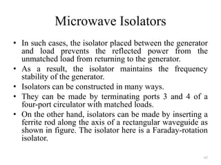 Microwave Isolators
• In such cases, the isolator placed between the generator
and load prevents the reflected power from the
unmatched load from returning to the generator.
• As a result, the isolator maintains the frequency
stability of the generator.
• Isolators can be constructed in many ways.
• They can be made by terminating ports 3 and 4 of a
four-port circulator with matched loads.
• On the other hand, isolators can be made by inserting a
ferrite rod along the axis of a rectangular waveguide as
shown in figure. The isolator here is a Faraday-rotation
isolator.
62
 