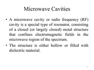 Microwave Cavities
• A microwave cavity or radio frequency (RF)
cavity is a special type of resonator, consisting
of a closed (or largely closed) metal structure
that confines electromagnetic fields in the
microwave region of the spectrum.
• The structure is either hollow or filled with
dielectric material.
65
 