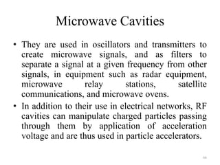 Microwave Cavities
• They are used in oscillators and transmitters to
create microwave signals, and as filters to
separate a signal at a given frequency from other
signals, in equipment such as radar equipment,
microwave relay stations, satellite
communications, and microwave ovens.
• In addition to their use in electrical networks, RF
cavities can manipulate charged particles passing
through them by application of acceleration
voltage and are thus used in particle accelerators.
66
 
