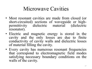 Microwave Cavities
• Most resonant cavities are made from closed (or
short-circuited) sections of waveguide or high-
permittivity dielectric material (dielectric
resonator).
• Electric and magnetic energy is stored in the
cavity and the only losses are due to finite
conductivity of cavity walls and dielectric losses
of material filling the cavity.
• Every cavity has numerous resonant frequencies
that correspond to electromagnetic field modes
satisfying necessary boundary conditions on the
walls of the cavity.
67
 
