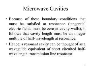 Microwave Cavities
• Because of these boundary conditions that
must be satisfied at resonance (tangential
electric fields must be zero at cavity walls), it
follows that cavity length must be an integer
multiple of half-wavelength at resonance.
• Hence, a resonant cavity can be thought of as a
waveguide equivalent of short circuited half-
wavelength transmission line resonator.
68
 