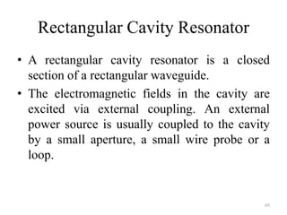 Rectangular Cavity Resonator
• A rectangular cavity resonator is a closed
section of a rectangular waveguide.
• The electromagnetic fields in the cavity are
excited via external coupling. An external
power source is usually coupled to the cavity
by a small aperture, a small wire probe or a
loop.
69
 