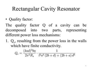 Rectangular Cavity Resonator
• Quality factor:
The quality factor Q of a cavity can be
decomposed into two parts, representing
different power loss mechanisms:
1. Qc, resulting from the power loss in the walls
which have finite conductivity.
71
 
