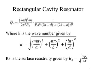 Rectangular Cavity Resonator
Where k is the wave number given by
𝑘 =
𝑚𝜋
𝑎
2
+
𝑛𝜋
𝑏
2
+
𝑙𝜋
𝑑
2
Rs is the surface resistivity given by 𝑅 𝑠 =
𝜔𝜇0
2𝜎
72
 