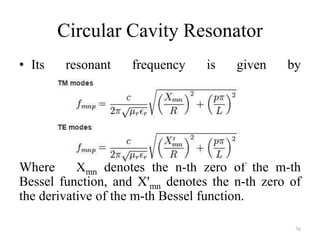 Circular Cavity Resonator
• Its resonant frequency is given by
Where Xmn denotes the n-th zero of the m-th
Bessel function, and X'mn denotes the n-th zero of
the derivative of the m-th Bessel function.
76
 