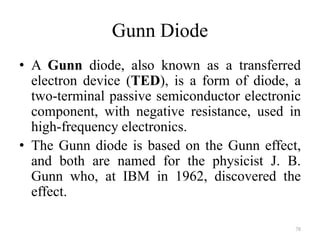 Gunn Diode
• A Gunn diode, also known as a transferred
electron device (TED), is a form of diode, a
two-terminal passive semiconductor electronic
component, with negative resistance, used in
high-frequency electronics.
• The Gunn diode is based on the Gunn effect,
and both are named for the physicist J. B.
Gunn who, at IBM in 1962, discovered the
effect.
78
 