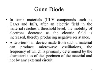 Gunn Diode
• In some materials (III-V compounds such as
GaAs and InP), after an electric field in the
material reaches a threshold level, the mobility of
electrons decrease as the electric field is
increased, thereby producing negative resistance.
• A two-terminal device made from such a material
can produce microwave oscillations, the
frequency of which is primarily determined by the
characteristics of the specimen of the material and
not by any external circuit.
79
 