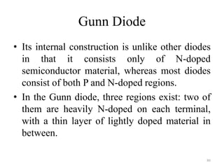 Gunn Diode
• Its internal construction is unlike other diodes
in that it consists only of N-doped
semiconductor material, whereas most diodes
consist of both P and N-doped regions.
• In the Gunn diode, three regions exist: two of
them are heavily N-doped on each terminal,
with a thin layer of lightly doped material in
between.
80
 
